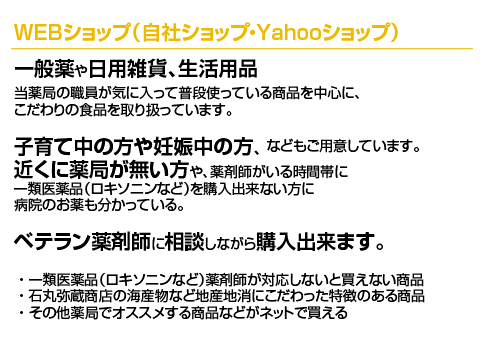 WEBショップ 当薬局の職員が気に入って普段使っている商品を中心に、こだわりの食品を取り扱っています。子育て中の方や妊娠中の方、近くに薬局が無い方や、薬剤師がいる時間帯に一類医薬品（ロキソニンなど）を購入出来ない方に、病院のお薬も分かっているベテラン薬剤師に相談しながら購入出来ます。1.一類医薬品（ロキソニンなど）薬剤師が対応しないと買えない商品2.石丸弥蔵商店の海産物、一柳こんにゃく店など特徴ある商品　3.その他薬局でオススメする商品などがネットで買える;